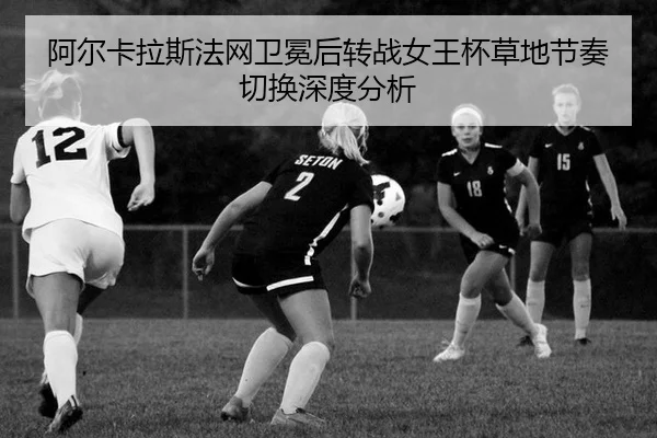 阿尔卡拉斯法网卫冕后转战女王杯草地节奏切换深度分析